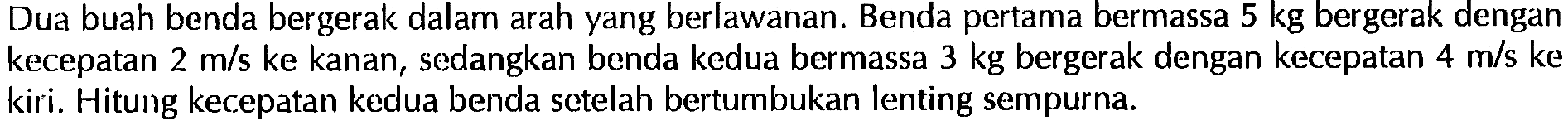 Dua buah benda bergerak dalam arah yang berlawanan. Benda pertama bermassa  5 kg  bergerak dengan kecepatan  2 m/s  ke kanan, sedangkan benda kedua bermassa  3 kg  bergerak dengan kecepatan  4 m/s ke  kiri. Hitung kecepatan kedua benda setelah bertumbukan lenting sempurna.