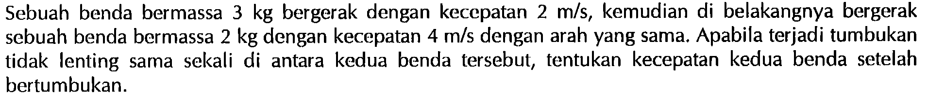 Sebuah benda bermassa  3 kg  bergerak dengan kecepatan  2 m/s , kemudian di belakangnya bergerak sebuah benda bermassa  2 kg  dengan kecepatan  4 m/s  dengan arah yang sama. Apabila terjadi tumbukan tidak lenting sama sekali di antara kedua benda tersebut, tentukan kecepatan kedua benda setelah bertumbukan.