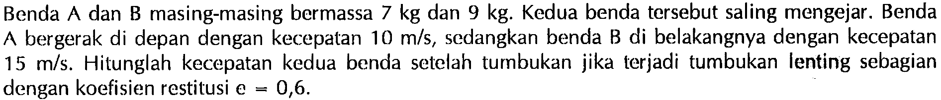 Benda A dan B masing-masing bermassa  7 kg  dan  9 kg . Kedua benda tersebut saling mengejar. Benda A bergerak di depan dengan kecepatan  10 m / s , sedangkan benda B di belakangnya dengan kecepatan  15 m / s . Hitunglah kecepatan kedua benda setelah tumbukan jika terjadi tumbukan lenting sebagian dengan koefisien restitusi  e=0,6 .