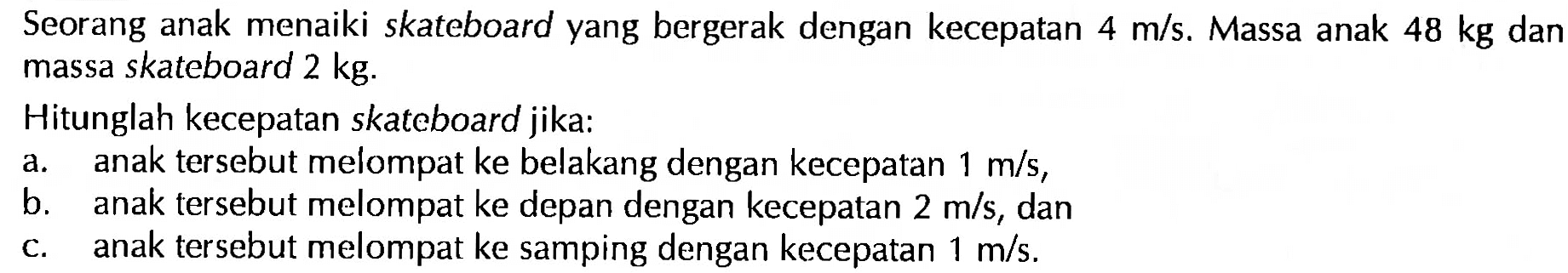 Seorang anak menaiki skateboard yang bergerak dengan kecepatan 4 m/s. Massa anak 48 kg dan massa skateboard 2 kg. Hitunglah kecepatan skateboard jika: a. anak tersebut melompat ke belakang dengan kecepatan 1 m/s, b. anak tersebut melompat ke depan dengan kecepatan 2 m/s, dan c. anak tersebut melompat ke samping dengan kecepatan 1 m/s. 