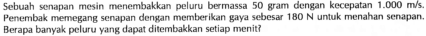 Sebuah senapan mesin menembakkan peluru bermassa 50 gram dengan kecepatan 1.000 m/s. Penembak memegang senapan dengan memberikan gaya sebesar 180 N untuk menahan senapan. Berapa banyak peluru yang dapat ditembakkan setiap menit?