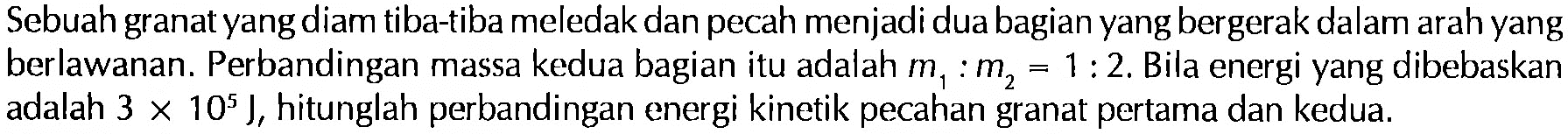 Sebuah granat yang diam tiba-tiba meledak dan pecah menjadi dua bagian yang bergerak dalam arah yang berlawanan. Perbandingan massa kedua bagian itu adalah m1:m2=1:2. Bila energi yang dibebaskan adalah 3 x 10^5 J, hitunglah perbandingan energi kinetik pecahan granat pertama dan kedua.