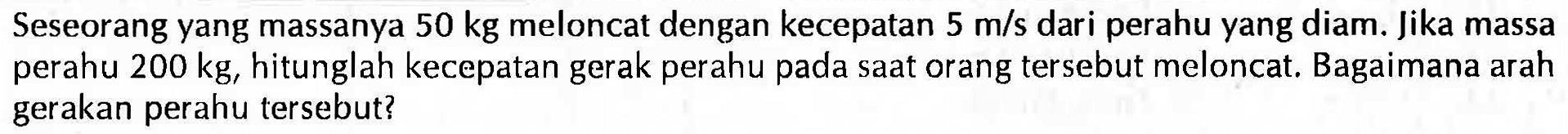 Seseorang yang massanya 50 kg meloncat dengan kecepatan 5 m/s dari perahu yang diam. Jika massa perahu 200 kg, hitunglah kecepatan gerak perahu pada saat or ang tersebut meloncat. Bagaimana arah gerakan perahu tersebut?