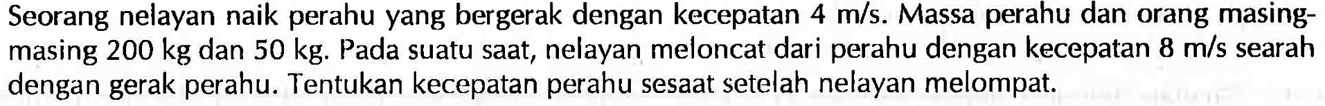 Seorang nelayan naik perahu yang bergerak dengan kecepatan  4 m/s . Massa perahu dan orang masingmasing  200 kg  dan  50 kg . Pada suatu saat, nelayan meloncat dari perahu dengan kecepatan  8 m/s  searah dengan gerak perahu. Tentukan kecepatan perahu sesaat setelah nelayan melompat.