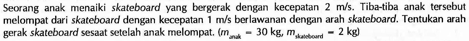 Seorang anak menaiki skateboardyang bergerak dengan kecepatan  2 m/s . Tiba-tiba anak tersebut melompat dari skateboard dengan kecepatan  1 m/s  berlawanan dengan arah skateboard. Tentukan arah gerak skateboard sesaat setelah anak melompat.  (m omak =30 kg, m skateboard =2 kg) 