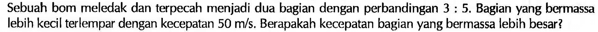 Sebuah bom meledak dan terpecah menjadi dua bagian dengan perbandingan  3:5 . Bagian yang bermassa lebih kecil terlempar dengan kecepatan  50 m/s . Berapakah kecepatan bagian yang bermassa lebih besar?