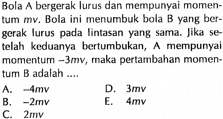 Bola A bergerak lurus dan mempunyai momentum mv. Bola ini menumbuk bola B yang bergerak lurus pada lintasan yang sama. Jika setelah keduanya bertumbukan, A mempunyai momentum -3mv, maka pertambahan momentum B adalah ....
