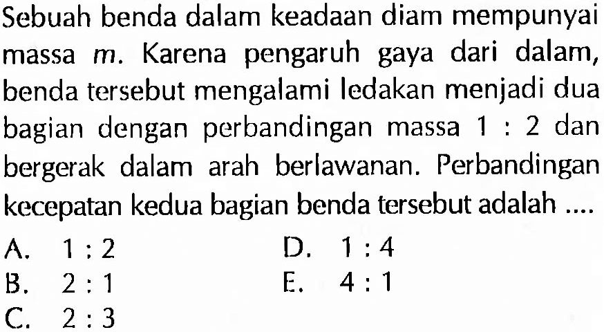 Sebuah benda dalam keadaan diam mempunyai massa  m . Karena pengaruh gaya dari dalam, benda tersebut mengalami ledakan menjadi dua bagian dengan perbandingan massa  1:2  dan bergerak dalam arah berlawanan. Perbandingan kecepatan kedua bagian benda tersebut adalah ....