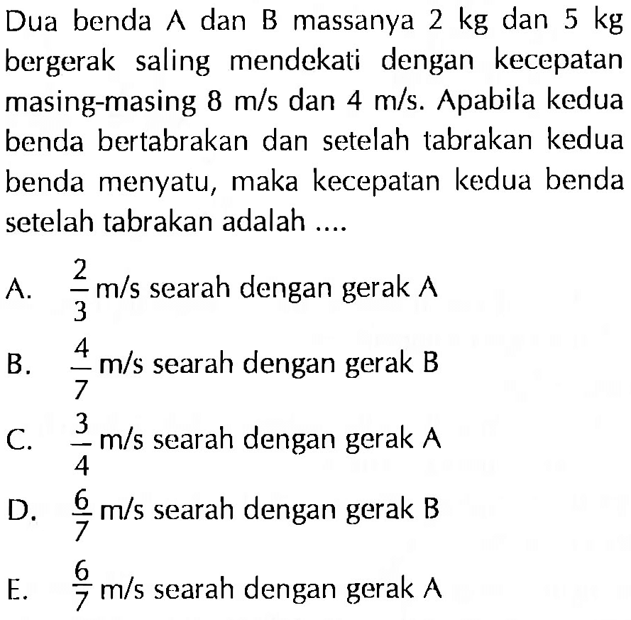 Dua benda A dan B massanya 2 kg dan 5 kg bergerak saling mendekati dengan kecepatan masing-masing 8 m/s dan 4 m/s. Apabila kedua benda bertabrakan dan setelah tabrakan kedua benda menyatu, maka kecepatan kedua benda setelah tabrakan adalah ....