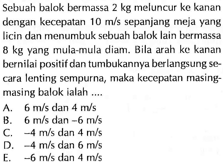 Sebuah balok bermassa 2 kg meluncur ke kanan dengan kecepatan 10 m / s sepanjang meja yang licin dan menumbuk sebuah balok lain bermassa 8 kg yang mula-mula diam. Bila arah ke kanan bernilai positif dan tumbukannya berlangsung secara lenting sempurna, maka kecepatan masingmasing balok ialah....