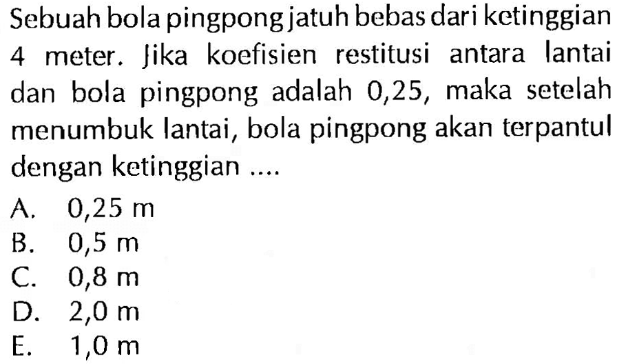 Sebuah bola pingpong jatuh bebas dari ketinggian 4 meter. Jika koefisien restitusi antara lantai dan bola pingpong adalah 0,25 , maka setelah menumbuk lantai, bola pingpong akan terpantul dengan ketinggian ....