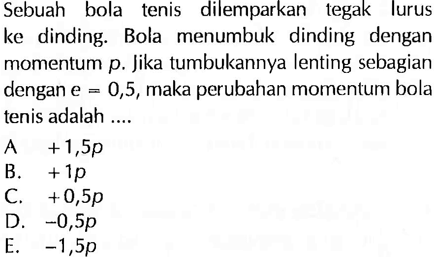 Sebuah bola tenis dilemparkan tegak lurus ke dinding. Bola menumbuk dinding dengan momentum  p . Jika tumbukannya lenting sebagian dengan  e=0,5 , maka perubahan momentum bola tenis adalah ....