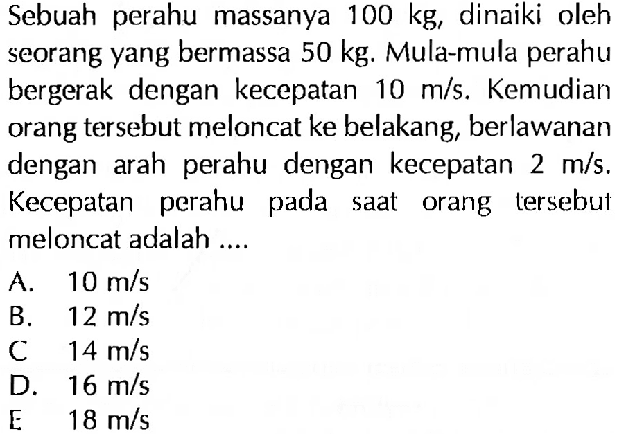 Sebuah perahu massanya 100 kg, dinaiki oleh seorang yang bermassa 50 kg. Mula-mula perahu bergerak dengan kecepatan 10 m/s. Kemudian orang tersebut meloncat ke belakang, berlawanan dengan arah perahu dengan kecepatan 2 m/s. Kecepatan perahu pada saat orang tersebut meloncat adalah ....