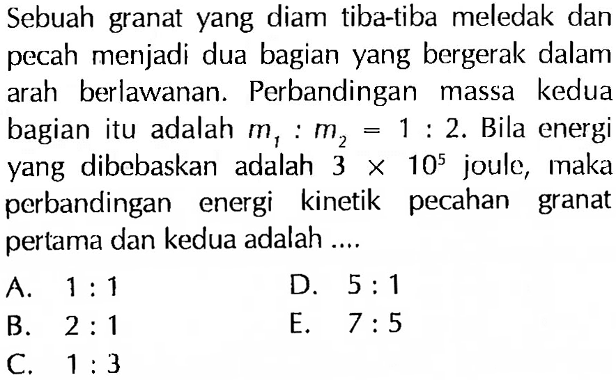 Sebuah granat yang diam tiba-tiba meledak dan pecah menjadi dua bagian yang bergerak dalam arah berlawanan. Perbandingan massa kedua bagian itu adalah m1: m2=1: 2. Bila energi yang dibebaskan adalah 3 x 10^5  joule, maka perbandingan energi kinetik pecahan granat pertama dan kedua adalah ....