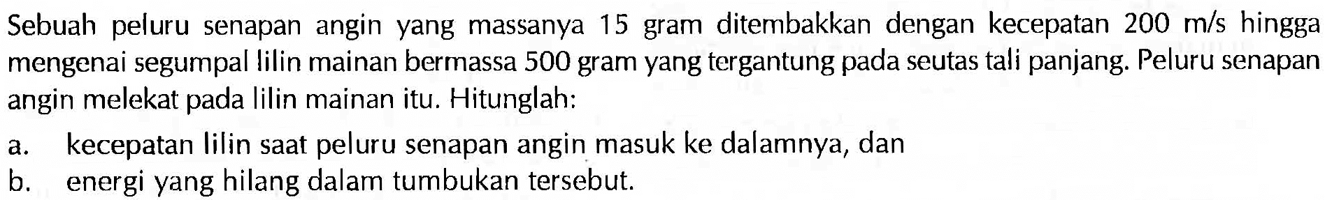 Sebuah peluru senapan angin yang massanya 15 gram ditembakkan dengan kecepatan 200 m/s hingga mengenai segumpal lilin mainan bermassa 500 gram yang tergantung pada seutas tali panjang. Peluru senapan angin melekat pada lilin mainan itu. Hitunglah:a. kecepatan lilin saat peluru senapan angin masuk ke dalamnya, dan b. energi yang hilang dalam tumbukan tersebut. 