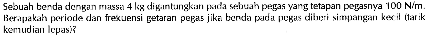 Sebuah benda dengan massa  4 kg  digantungkan pada sebuah pegas yang tetapan pegasnya  100 N/m . Berapakah periode dan frekuensi getaran pegas jika benda pada pegas diberi simpangan kecil (tarik kemudian lepas)?