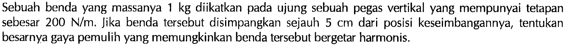 Sebuah benda yang massanya 1 kg diikatkan pada ujung sebuah pegas vertikal yang mempunyai tetapan sebesar 200 N/m. Jika benda tersebut disimpangkan sejauh 5 cm dari posisi keseimbangannya, tentukan besarnya gaya pemulih yang memungkinkan benda tersebut bergetar harmonis. 