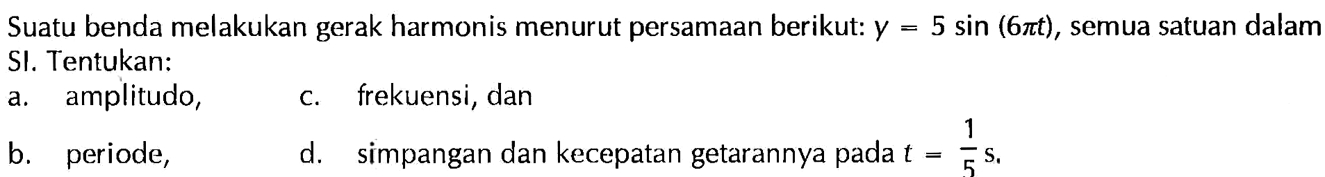 Suatu benda melakukan gerak harmonis menurut persamaan berikut: y=5 sin (6 pi t), semua satuan dalam SI. Tentukan:a. amplitudo, b. periode, c. frekuensi, dan d. simpangan dan kecepatan getarannya pada t=1/5 s.