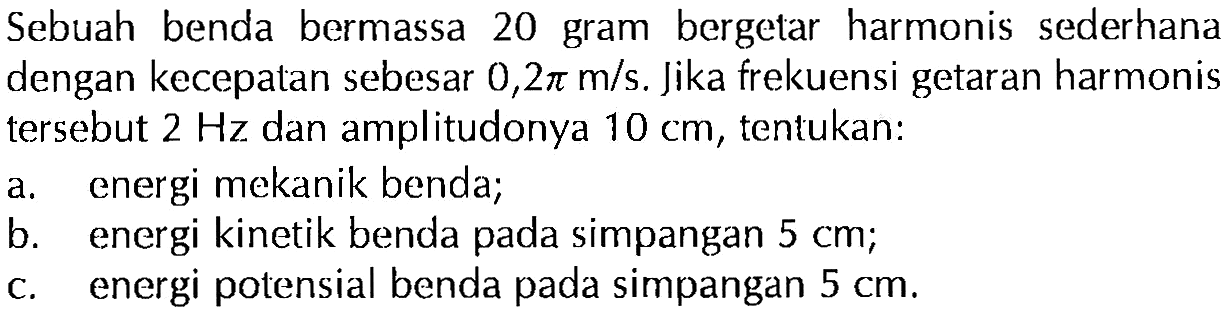 Sebuah benda bermassa 20 gram bergetar harmonis sederhana dengan kecepatan sebesar 0,2 pi m/s. Jika frekuensi getaran harmonis tersebut 2 Hz dan amplitudonya 10 cm, tentukan:a. energi mekanik benda; b. energi kinetik benda pada simpangan 5 cm; c. energi potensial benda pada simpangan 5 cm. 