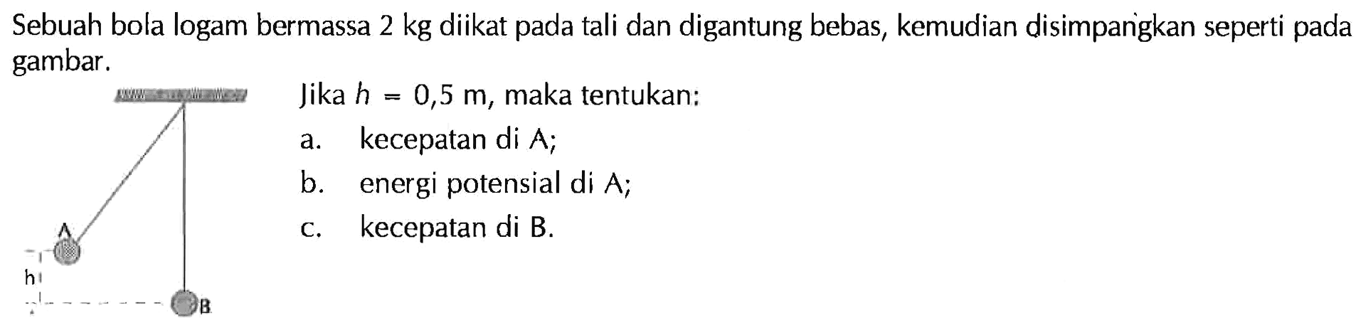 Sebuah bola logam bermassa 2 kg diikat pada tali dan digantung bebas, kemudian disimpangkan seperti pada gambar. Jika h=0,5 m, maka tentukan:a. kecepatan di A;b. energi potensial di A;c. kecepatan di B.