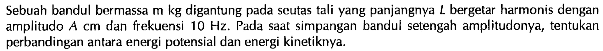 Sebuah bandul bermassa m kg digantung pada seutas tali yang panjangnya L bergetar harmonis dengan amplitudo A cm dan frekuensi 10 Hz. Pada saat simpangan bandul setengah amplitudonya, tentukan perbandingan antara energi potensial dan energi kinetiknya.