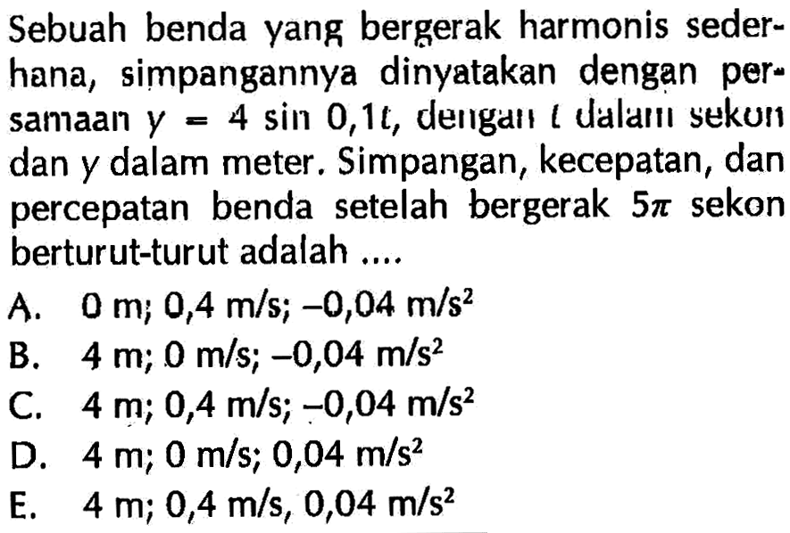 Sebuah benda yang bergerak harmonis sederhana, simpangannya dinyatakan dengan persamaan y=4 sin 0,1t, dengaıl l dalaılı sekun dan y dalam meter. Simpangan, kecepatan, dan percepatan benda setelah bergerak 5 pi sekon berturut-turut adalah....