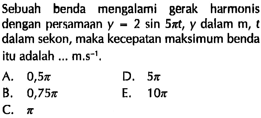 Sebuah benda mengalami gerak harmonis dengan persamaan y=2sin5pi t, y dalam m,t dalam sekon, maka kecepatan maksimum benda itu adalah ...  m.s^-1.