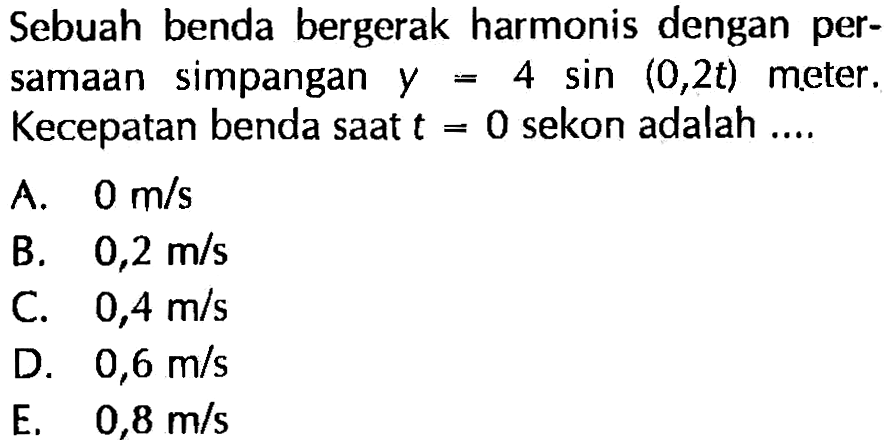 Sebuah benda bergerak harmonis dengan persamaan simpangan  y=4 sin (0,2 t)  meter. Kecepatan benda saat  t=0  sekon adalah ....