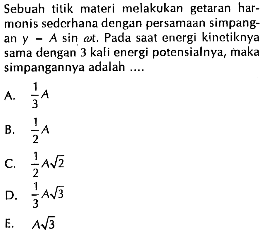 Sebuah titik materi melakukan getaran harmonis sederhana dengan persamaan simpangan y=A sin(omega t). Pada saat energi kinetiknya sama dengan 3 kali energi potensialnya, maka simpangannya adalah .... 