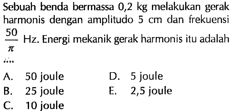 Sebuah benda bermassa 0,2 kg melakukan gerak harmonis dengan amplitudo 5 cm dan frekuensi 50/pi Hz. Energi mekanik gerak harmonis itu adalah