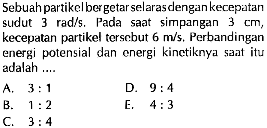 Sebuah partikel bergetar selaras dengan kecepatan sudut  3 rad/s. Pada saat simpangan  3 cm, kecepatan partikel tersebut  6 m/s. Perbandingan energi potensial dan energi kinetiknya saat itu adalah ....