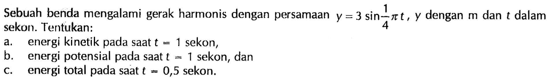 Sebuah benda mengalami gerak harmonis dengan persamaan y=3 sin(1/4 pi t), y dalam m dan t dalam sekon. Tentukan: a. energi kinetik pada saat t=1 sekon, b. energi potensial pada saat t=1 sekon, dan c. energi total pada saat t=0,5 sekon. 