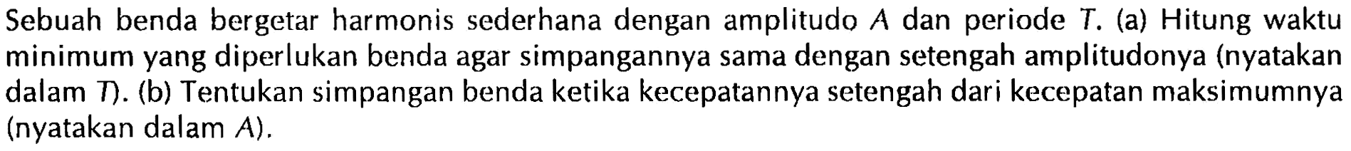 Sebuah benda bergetar harmonis sederhana dengan amplitudo A dan periode T.(a) Hitung waktu minimum yang diperlukan benda agar simpangannya sama dengan setengah amplitudonya (nyatakan dalam T).(b) Tentukan simpangan benda ketika kecepatannya setengah dari kecepatan maksimumnya (nyatakan dalam A).