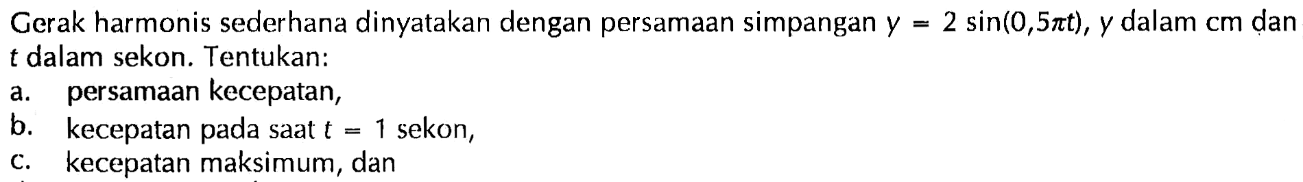 Gerak harmonis sederhana dinyatakan dengan persamaan simpangan  y=2 sin(0,5 pi t), y  dalam  cm  dant  dalam sekon. Tentukan:a. persamaan kecepatan,b. kecepatan pada saat  t=1  sekon,c. kecepatan maksimum, dan