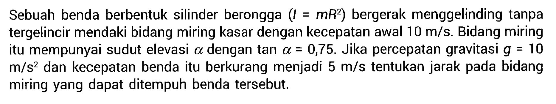 Sebuah benda berbentuk silinder berongga (I=mR^2) bergerak menggelinding tanpa tergelincir mendaki bidang miring kasar dengan kecepatan awal 10 m/s. Bidang miring mempunyai sudut elevasi alpha dengan tan=0,75. Jika percepatan gravitasi g=10m/s^2 dan kecepatan benda itu berkurang menjadi 5 m/s tentukan jarak pada bidang miring yang dapat ditempuh benda tersebut.