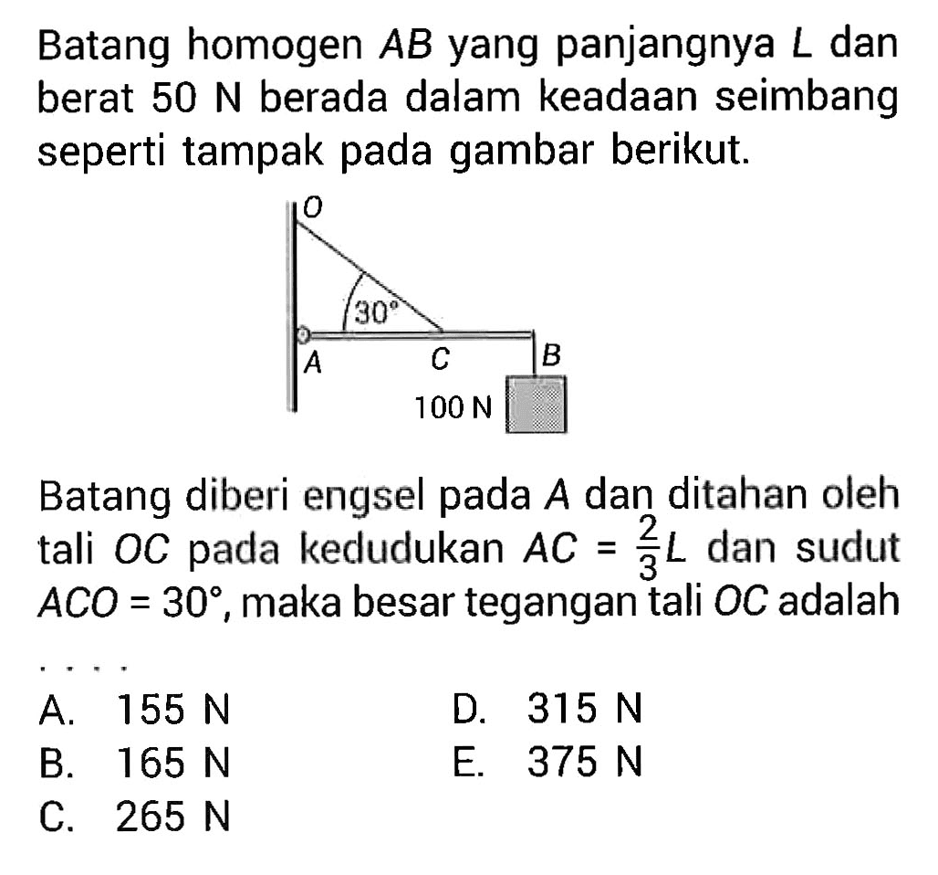 Batang homogen AB yang panjangnya L dan berat 50 N berada dalam keadaan seimbang seperti tampak pada gambar berikut. O A 30 C B 100 N Batang diberi engsel pada A dan ditahan oleh tali OC pada kedudukan AC=2/3 L dan sudut ACO=30, maka besar tegangan tali OC adalah .... 