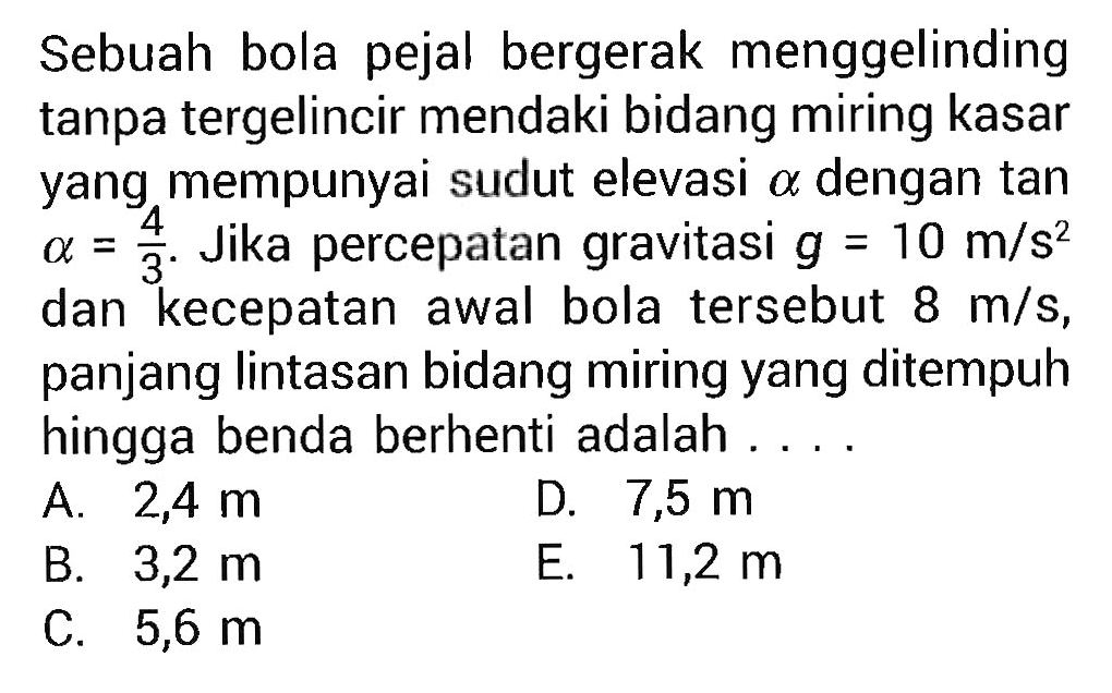 Sebuah bola pejal bergerak menggelinding tanpa tergelincir mendaki bidang miring kasar yang mempunyai sudut elevasi  a  dengan tan  a=4/3 . Jika percepatan gravitasi  g=10 m/s^2  dan kecepatan awal bola tersebut  8 m/s , panjang lintasan bidang miring yang ditempuh hingga benda berhenti adalah . ...