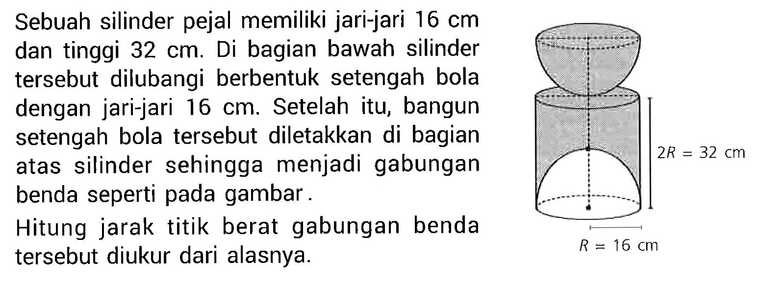 Sebuah silinder pejal memiliki jari-jari 16 cm dan tinggi 32 cm. Di bagian bawah silinder tersebut dilubangi berbentuk setengah bola dengan jari-jari 16 cm. Setelah itu, bangun setengah bola tersebut diletakkan di bagian atas silinder sehingga menjadi gabungan benda seperti pada gambar. Hitung jarak titik berat gabungan benda tersebut diukur dari alasnya.