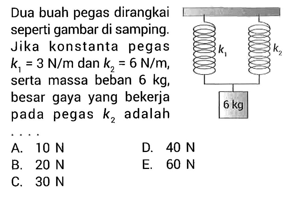 Dua buah pegas dirangkai seperti gambar di samping. Jika konstanta pegas  k1=3 N/m  dan  k2=6 N/m , serta massa beban  6 kg , besar gaya yang bekerja pada pegas  k2  adalah...k1 k2 6 kg