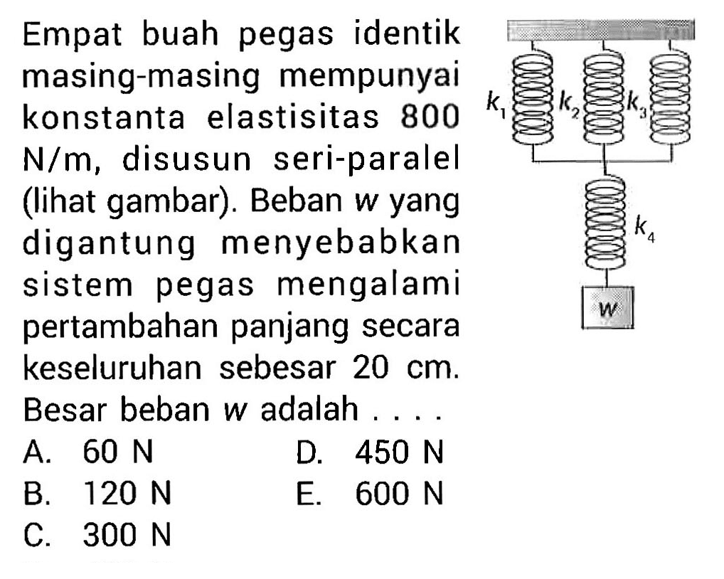 Empat buah pegas identik masing-masing mempunyai konstanta elastisitas 800 N/m, disusun seri-paralel (lihat gambar). Beban w yang digantung menyebabkan sistem pegas mengalami pertambahan panjang secara keseluruhan sebesar 20 cm. Besar beban w adalah .... k1 k2 k3 k4 w