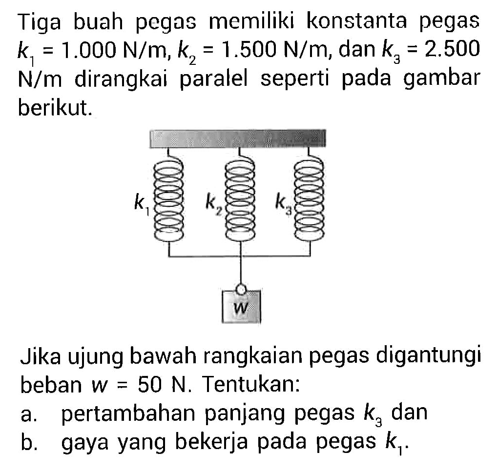 Tiga buah pegas memiliki konstanta pegas k1=1.000 N/m, k2=1.500 N/m, dan k3=2.500 N/m dirangkai paralel seperti pada gambar berikut.Jika ujung bawah rangkaian pegas digantungi beban w=50 N. Tentukan:a. pertambahan panjang pegas k3 danb. gaya yang bekerja pada pegas k1.