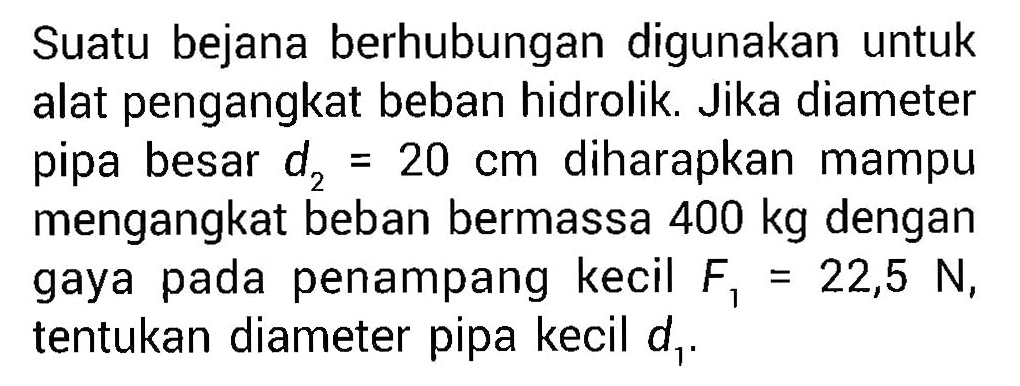 Suatu bejana berhubungan digunakan untuk alat pengangkat beban hidrolik. Jika diameter pipa besar  d2=20 cm  diharapkan mampu mengangkat beban bermassa  400 kg  dengan gaya pada penampang kecil  F1=22,5 N , tentukan diameter pipa kecil  d1 .