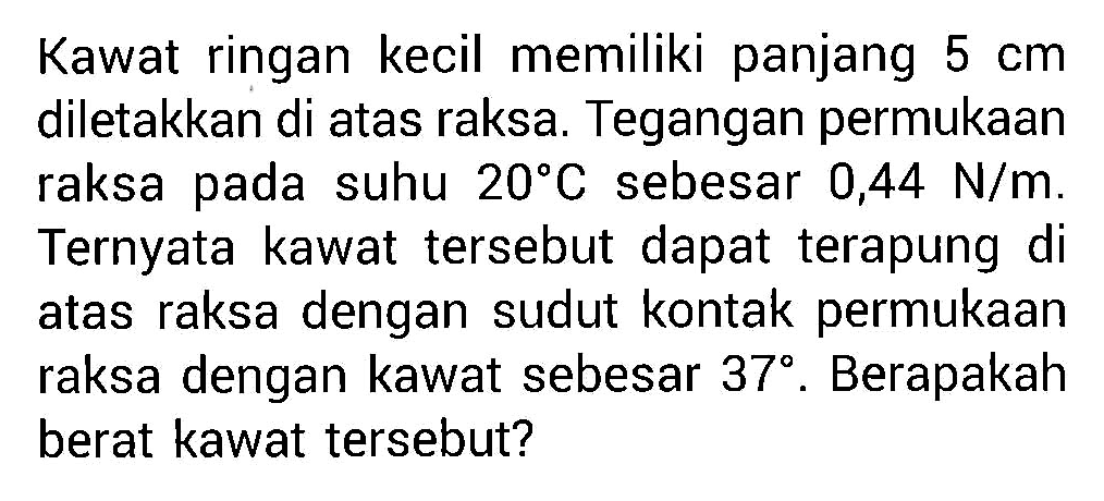 Kawat ringan kecil memiliki panjang 5 cm diletakkan di atas raksa. Tegangan permukaan raksa pada suhu 20 C sebesar 0,44 N/m . Ternyata kawat tersebut dapat terapung di atas raksa dengan sudut kontak permukaan raksa dengan kawat sebesar 37 . Berapakah berat kawat tersebut?