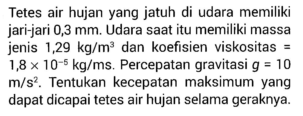 Tetes air hujan yang jatuh di udara memiliki jari-jari 0,3 mm. Udara saat itu memiliki massa jenis 1,29 kg/m^3 dan koefisien viskositas = 1,8 x 10^(-5) kg/ms. Percepatan gravitasi g = 10 m/s^2. Tentukan kecepatan maksimum yang dapat dicapai tetes air hujan selama geraknya.