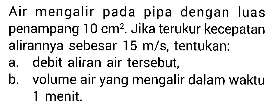 Air mengalir pada pipa dengan luas penampang 10 cm^2. Jika terukur kecepatan alirannya sebesar 15 m/s, tentukan: 
a. debit aliran air tersebut, 
b. volume air yang mengalir dalam waktu 1 menit.