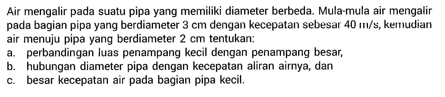 Air mengalir pada suatu pipa yang memiliki diameter berbeda. Mula-mula air mengalir pada bagian pipa yang berdiameter 3 cm dengan kecepatan sebesar 40 m/s, kemudian air menuju pipa yang berdiameter 2 cm tentukan: a. perbandingan luas penampang kecil dengan penampang besar, b. hubungan diameter pipa dengan kecepatan aliran airnya, dan c. besar kecepatan air pada bagian pipa kecil.