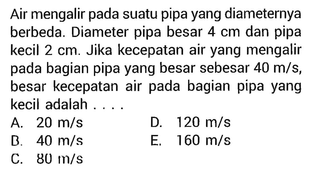 Air mengalir pada suatu pipa yang diameternya berbeda. Diameter pipa besar 4 cm dan pipa kecil 2 cm. Jika kecepatan air yang mengalir pada bagian pipa yang besar sebesar 40 m/s, besar kecepatan air pada bagian pipa yang kecil adalah .... 