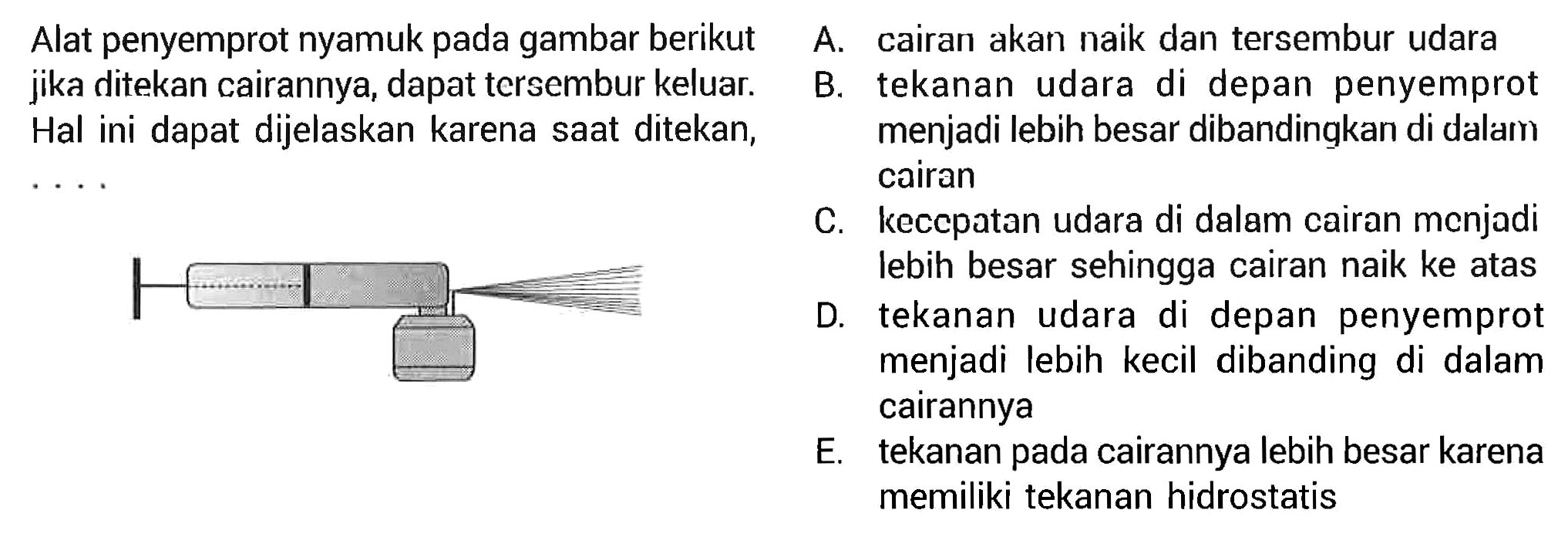 Alat penyemprot nyamuk pada gambar berikut jika ditekan cairannya, dapat tersembur keluar. Hal ini dapat dijelaskan karena saat ditekan, .... A. cairan akan naik dan tersembur udara B. tekanan udara di depan penyemprot menjadi lebih besar dibandingkan di dalam cairan C. kecepatan udara di dalam cairan menjadi lebih besar sehingga cairan naik ke atas D. tekanan udara di depan penyemprot menjadi lebih kecil dibanding di dalam cairannya E. tekanan pada cairannya lebih besar karena memiliki tekanan hidrostatis 