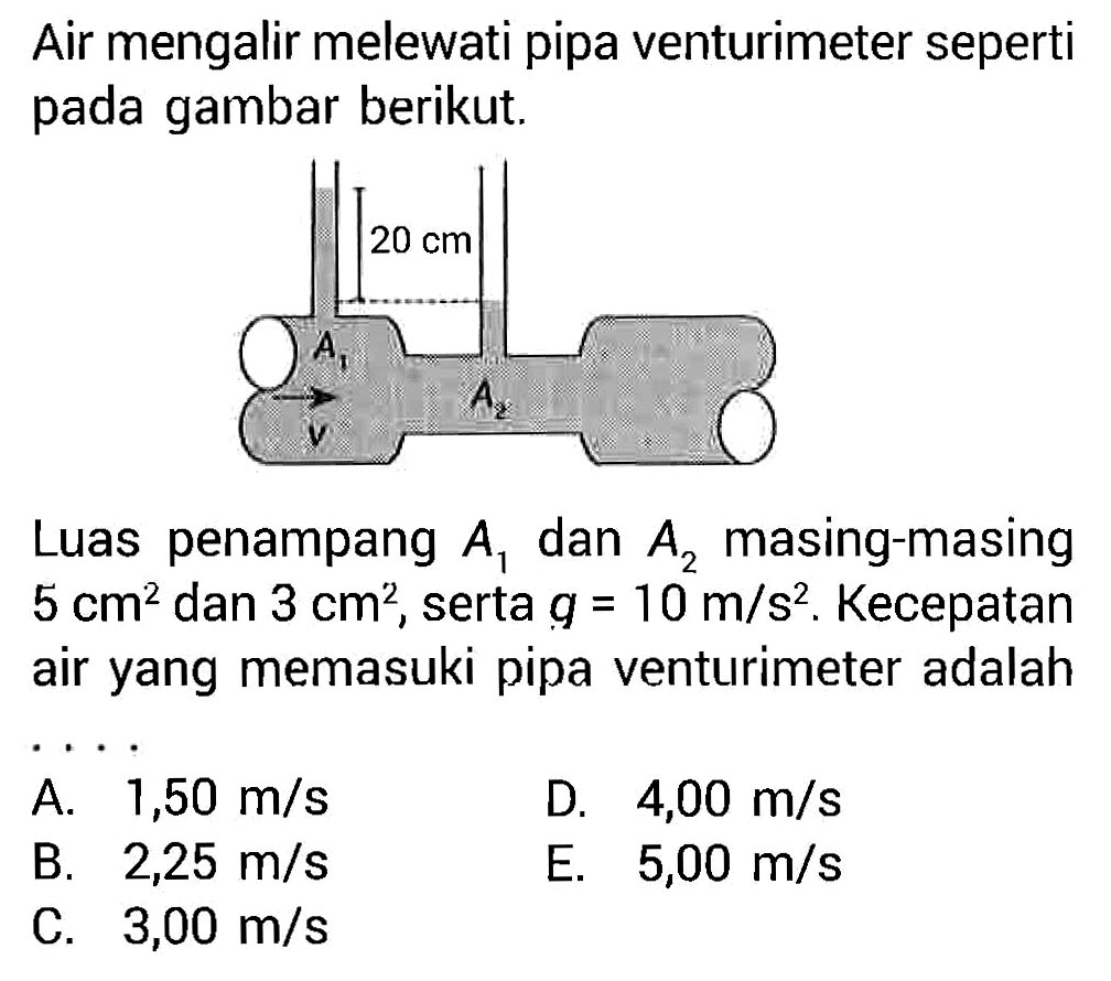 Air mengalir melewati pipa venturimeter seperti pada gambar berikut. Luas penampang  A1 dan A2 masing-masing 5 cm^2  dan  3 cm^2, serta g=10 m/s^2. Kecepatan air yang memasuki pipa venturimeter adalah... A. 1,50 m/s B. 2,25 m/s C. 3,00 m/s D. 4,00 m/s E. 5,00 m/s 
