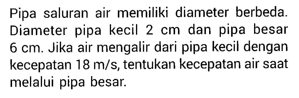 Pipa saluran air memiliki diameter berbeda. Diameter pipa kecil 2 cm dan pipa besar 6 cm. Jika air mengalir dari pipa kecil dengan kecepatan 18 m/s, tentukan kecepatan air saat melalui pipa besar.